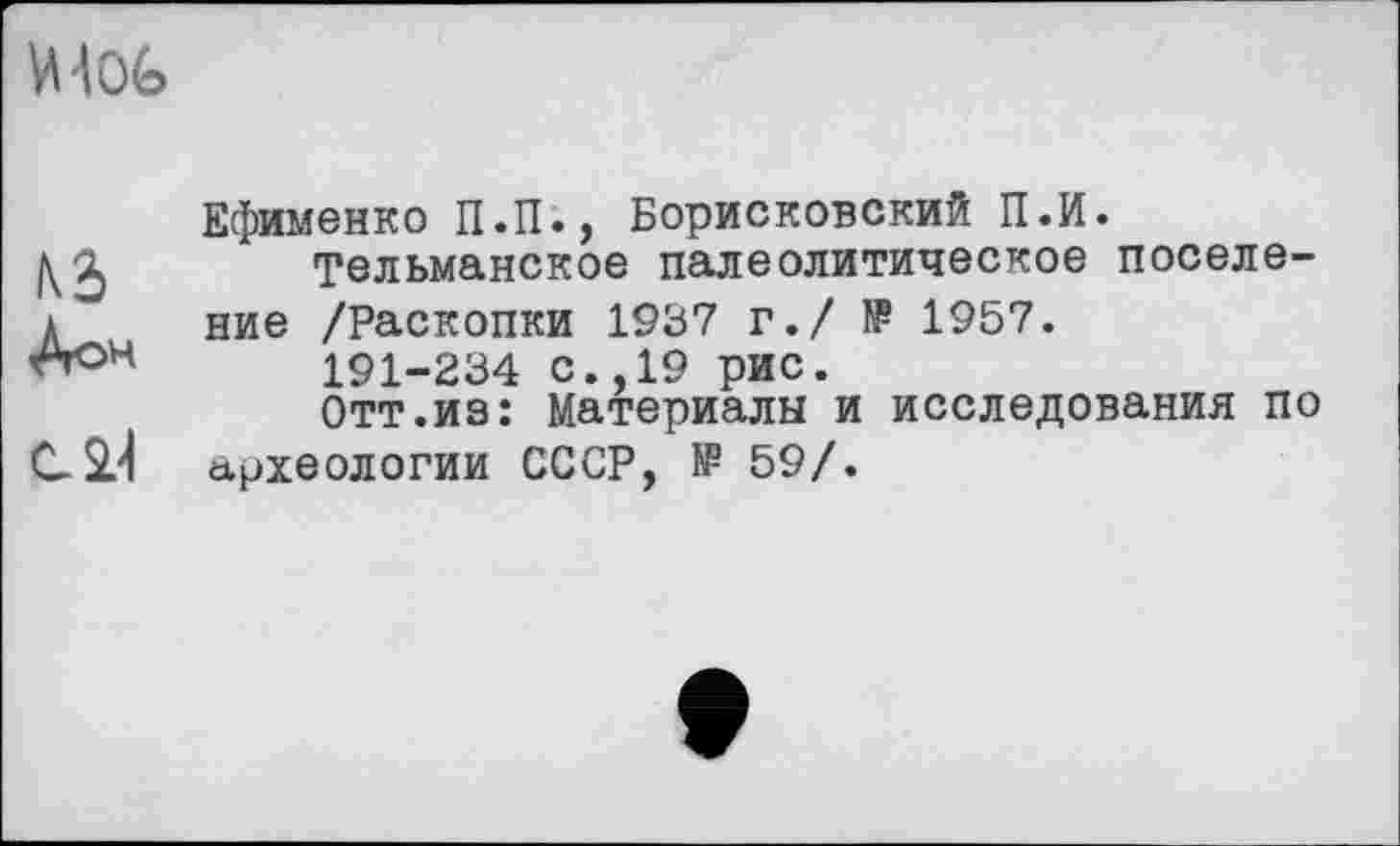 ﻿WG
N2)
Дон
сП
Ефименко П.П., Борисковский П.И.
Тельманское палеолитическое поселение /Раскопки 1937 г./ № 1957.
191-234 с.,19 рис.
Отт.из: Материалы и исследования по археологии СССР, № 59/.